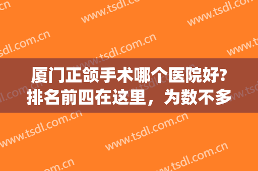 厦门正颌手术哪个医院好?排名前四在这里，为数不多够你们选！(厦门做正颌手术的医院)