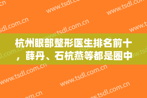 杭州眼部整形医生排名前十，薛丹、石杭燕等都是圈中代表，不吹不黑！(杭州眼睛整形哪家医院)