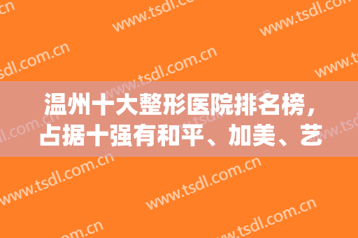 温州十大整形医院排名榜，占据十强有和平、加美、艺星等，前三心动不？(温州整形医院排名前十位)