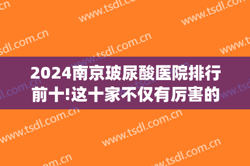 2024南京玻尿酸医院排行前十!这十家不仅有厉害的医生!服务也很nise(南京哪个医院打玻尿酸比较好)