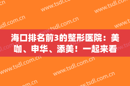 海口排名前3的整形医院：美咖、申华、添美！一起来看！(海口添美整形医院怎么样)