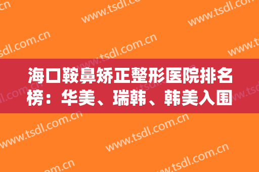 海口鞍鼻矫正整形医院排名榜：华美、瑞韩、韩美入围前三！选就对了！(海口韩美医学美容医院怎么样)