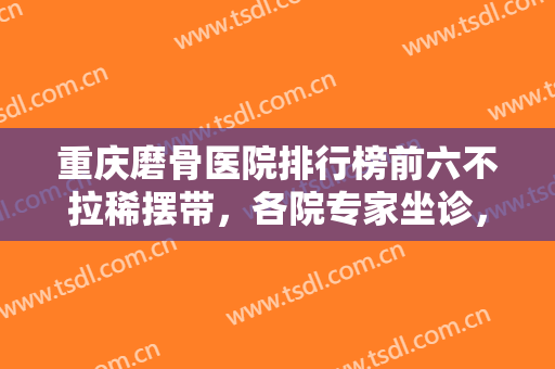 重庆磨骨医院排行榜前六不拉稀摆带，各院专家坐诊，华美、星荣等任挑！