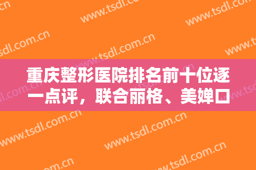 重庆整形医院排名前十位逐一点评，联合丽格、美婵口碑出圈，性价比高