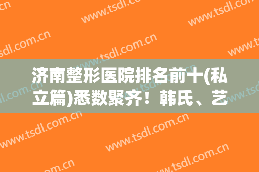 济南整形医院排名前十(私立篇)悉数聚齐！韩氏、艺星稳居前三！口碑极好