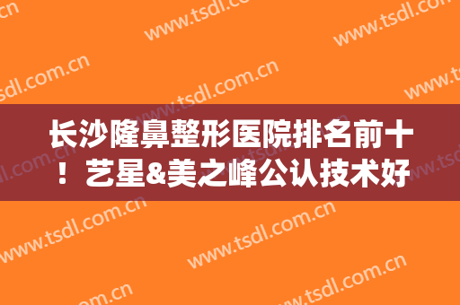 长沙隆鼻整形医院排名前十！艺星&美之峰公认技术好！别在踩雷了~(长沙隆鼻整形医生)