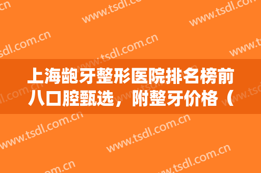 上海龅牙整形医院排名榜前八口腔甄选，附整牙价格（价目）明细表(上海整牙好的医院)