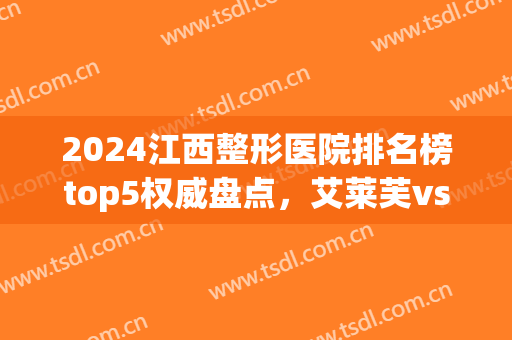 2024江西整形医院排名榜top5权威盘点，艾莱芙vs韩美，建议收藏！(江西哪家整形医院好)