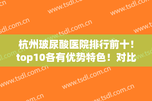 杭州玻尿酸医院排行前十！top10各有优势特色！对比看哪家性价比高！(杭州协和玻尿酸)