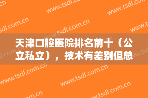 天津口腔医院排名前十（公立私立），技术有差别但总有一家适合你！(天津口腔医院是公立的还是私立的?)