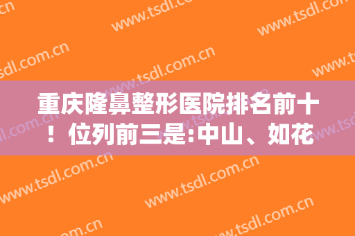 重庆隆鼻整形医院排名前十！位列前三是:中山、如花、美莱！价格公示(重庆隆鼻最好的医院)