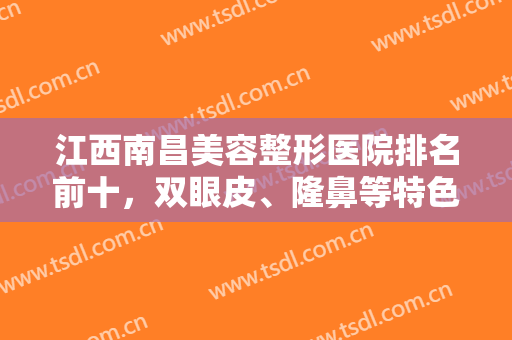 江西南昌美容整形医院排名前十，双眼皮、隆鼻等特色项目出示，风格大不同！