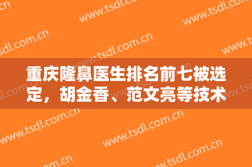 重庆隆鼻医生排名前七被选定，胡金香、范文亮等技术谁更厉害？归纳对比！