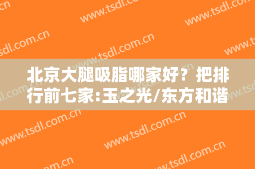 北京大腿吸脂哪家好？把排行前七家:玉之光/东方和谐宝藏医院介绍你！
