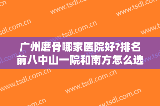 广州磨骨哪家医院好?排名前八中山一院和南方怎么选？价格清单优惠出炉！