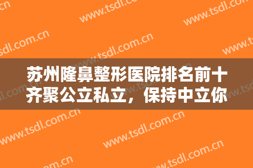 苏州隆鼻整形医院排名前十齐聚公立私立，保持中立你们自己选，市立或紫馨？