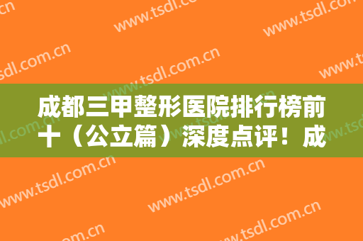成都三甲整形医院排行榜前十（公立篇）深度点评！成医附院、省人民医院都上榜