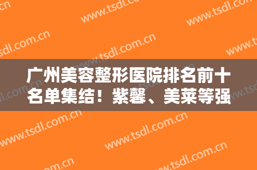 广州美容整形医院排名前十名单集结！紫馨、美莱等强院坐镇！实力口碑首屈一指