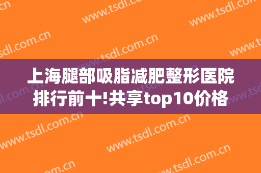 上海腿部吸脂减肥整形医院排行前十!共享top10价格、整友热评做参考(上海腿部吸脂好的医生)
