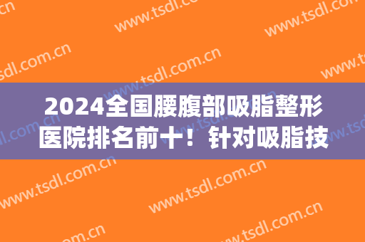 2024全国腰腹部吸脂整形医院排名前十！针对吸脂技术这十家有绝活！(哪家腰腹部吸脂医院好)