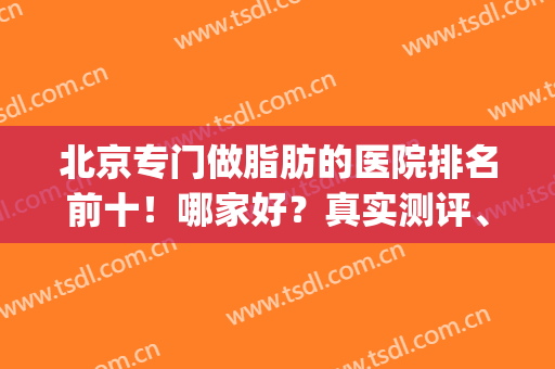 北京专门做脂肪的医院排名前十！哪家好？真实测评、使用效果大公开(北京脂肪填充哪家医院好好)