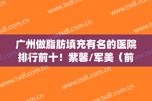 广州做脂肪填充有名的医院排行前十！紫馨/军美（前三甲）是您选择~(推荐广州脂肪填充公立医院哪家好)