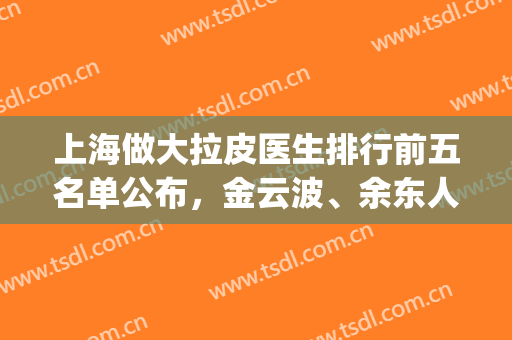上海做大拉皮医生排行前五名单公布，金云波、余东人气不错哦！(上海面部拉皮医生排名)