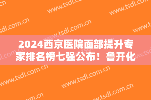 2024西京医院面部提升专家排名榜七强公布！鲁开化、易成刚锁定前五~
