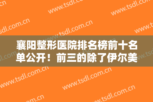 襄阳整形医院排名榜前十名单公开！前三的除了伊尔美丽、华美还有谁？