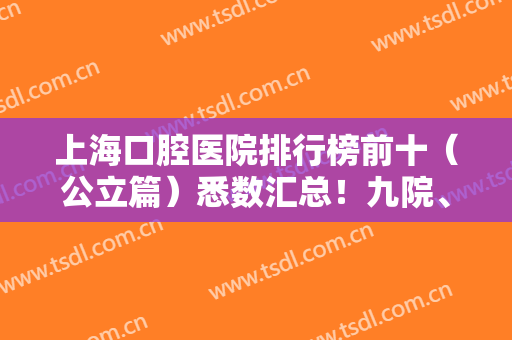 上海口腔医院排行榜前十（公立篇）悉数汇总！九院、十院口腔科排名靠前