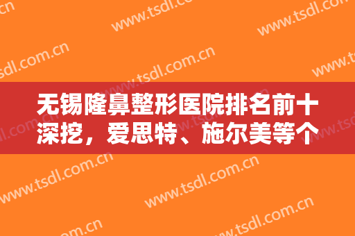 无锡隆鼻整形医院排名前十深挖，爱思特、施尔美等个个当地有名，赶紧收藏！