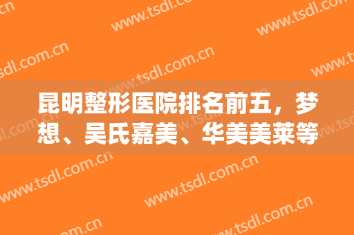 昆明整形医院排名前五，梦想、吴氏嘉美、华美美莱等比重谁更高？(昆明华美美莱整形医院是三甲医院吗)