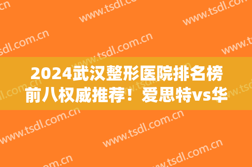 2024武汉整形医院排名榜前八权威推荐！爱思特vs华美|新手变美必(武汉整形医院排行)