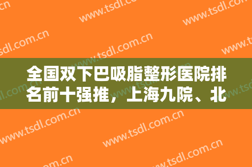 全国双下巴吸脂整形医院排名前十强推，上海九院、北京东方和谐等网友风评都不赖！