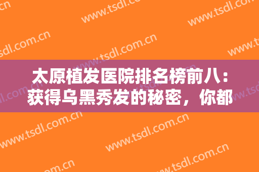太原植发医院排名榜前八：获得乌黑秀发的秘密，你都知道吗？来这些医院吧！