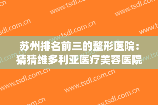 苏州排名前三的整形医院：猜猜维多利亚医疗美容医院排第几？(苏州最大的整形医院)
