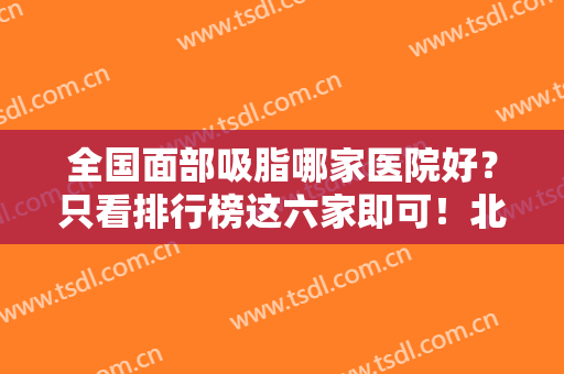 全国面部吸脂哪家医院好？只看排行榜这六家即可！北京八大处、广州军美