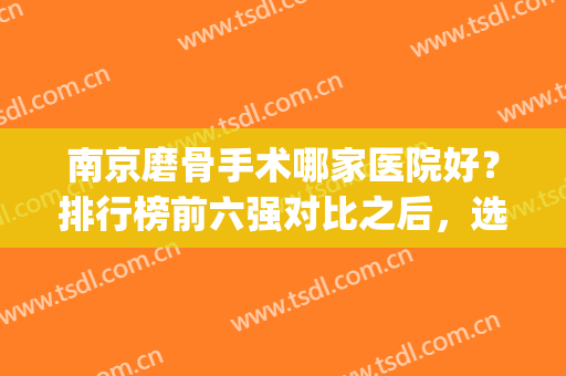 南京磨骨手术哪家医院好？排行榜前六强对比之后，选公立zui为稳妥(南京磨骨哪里好)