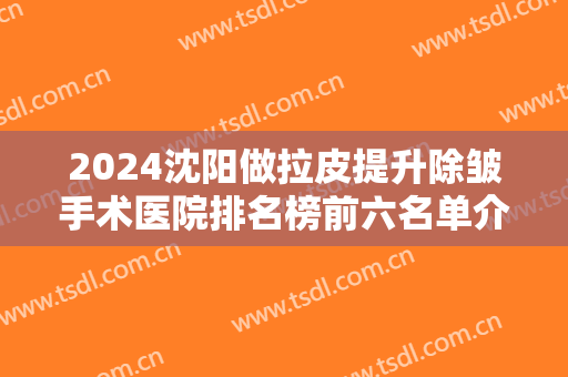 2024沈阳做拉皮提升除皱手术医院排名榜前六名单介绍：做拉皮？为您诚挚推荐这些医院！