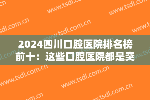 2024四川口腔医院排名榜前十：这些口腔医院都是突出水平，让我们一起来看看吧！