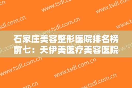 石家庄美容整形医院排名榜前七：天伊美医疗美容医院成功上榜！其他还有哪些？
