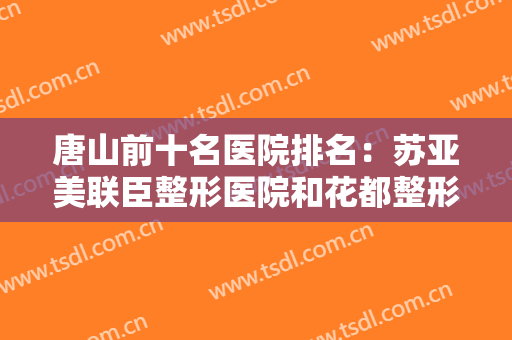 唐山前十名医院排名：苏亚美联臣整形医院和花都整形美容医院都上榜！