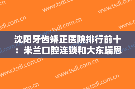 沈阳牙齿矫正医院排行前十：米兰口腔连锁和大东瑞思口腔都在榜上，不如来看看吧！