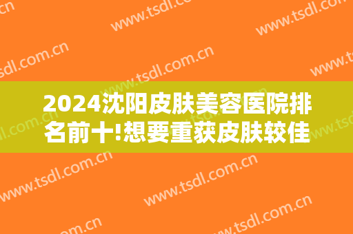 2024沈阳皮肤美容医院排名前十!想要重获皮肤较佳状态？那这份榜单一定能给你帮助