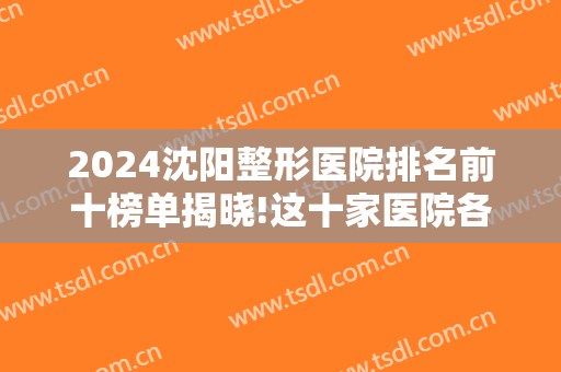 2024沈阳整形医院排名前十榜单揭晓!这十家医院各有所长，不如一起来看看！