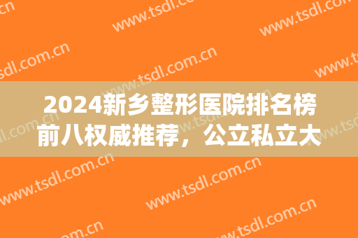 2024新乡整形医院排名榜前八权威推荐，公立私立大pk！速度收藏~(新乡中心医院整形)