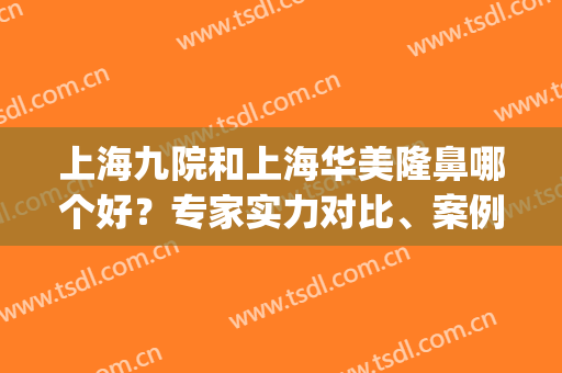 上海九院和上海华美隆鼻哪个好？专家实力对比、案例果和价格表！(上海九院隆鼻怎么样)