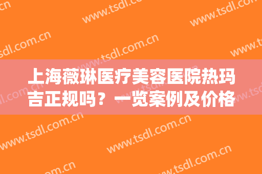 上海薇琳医疗美容医院热玛吉正规吗？一览案例及价格、授权证书便知(上海薇琳医疗美容医院图片)