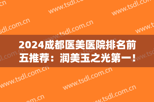 2024成都医美医院排名前五推荐：润美玉之光第一！华美仍在榜！(成都医美前十)