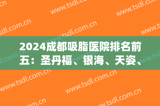 2024成都吸脂医院排名前五：圣丹福、银海、天姿、美诗沁等入围！(成都吸脂口碑好的医院)